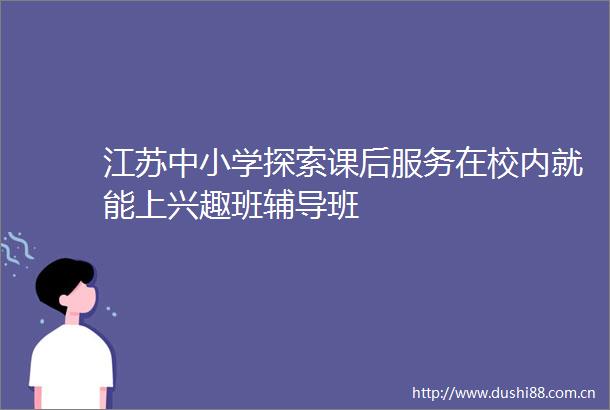 江苏中小学探索课后服务在校内就能上兴趣班辅导班