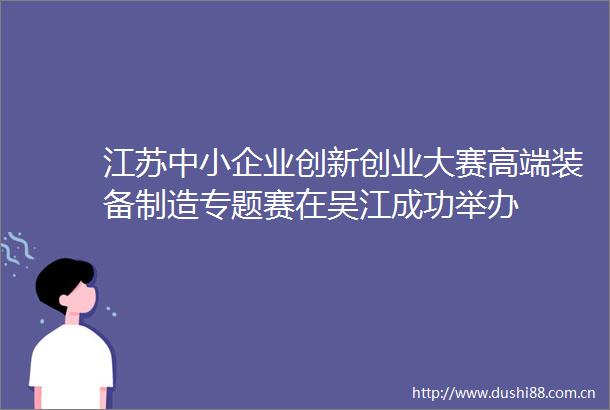 江苏中小企业创新创业大赛高端装备制造专题赛在吴江成功举办