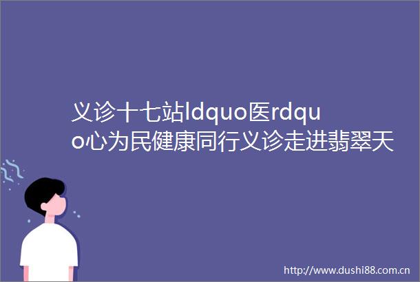 义诊十七站ldquo医rdquo心为民健康同行义诊走进翡翠天际