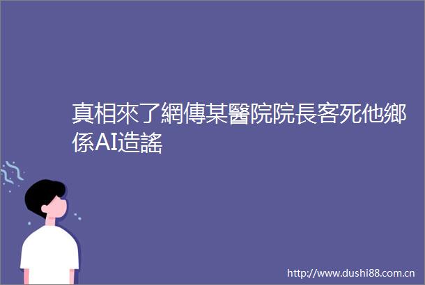 真相來了網傳某醫院院長客死他鄉係AI造謠