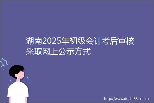 湖南2025年初级会计考后审核采取网上公示方式