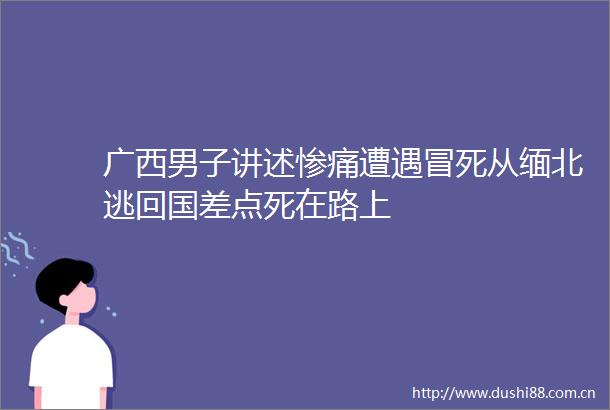 广西男子讲述惨痛遭遇冒死从缅北逃回国差点死在路上
