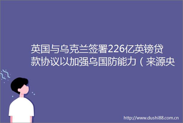 英国与乌克兰签署226亿英镑协议以加强乌国防能力（来源央视新闻）