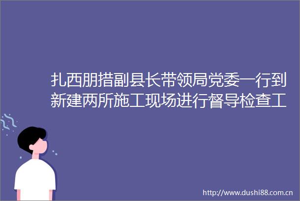 扎西朋措副县长带领局党委一行到新建两所施工现场进行督导检查工作