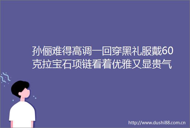 孙俪难得高调一回穿黑礼服戴60克拉宝石项链看着优雅又显贵气