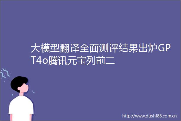大模型翻译全面测评结果出炉GPT4o腾讯元宝列前二