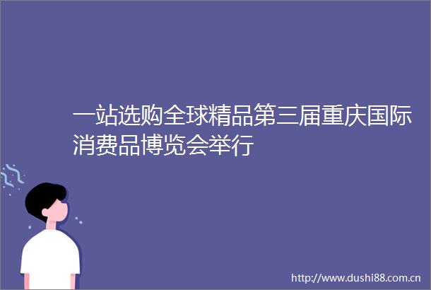 一站选购全球精品第三届重庆国际消费品博览会举行