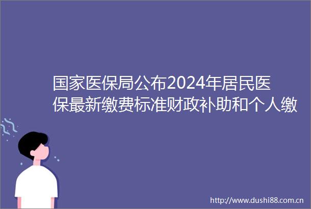医保局公布2024年居民医保最新缴费标准财政补助和个人缴费标准分别较上年增加30元和20元