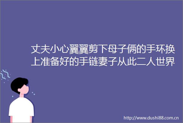 丈夫小心翼翼剪下母子俩的手环换上准备好的手链妻子从此二人世界变成三口之家
