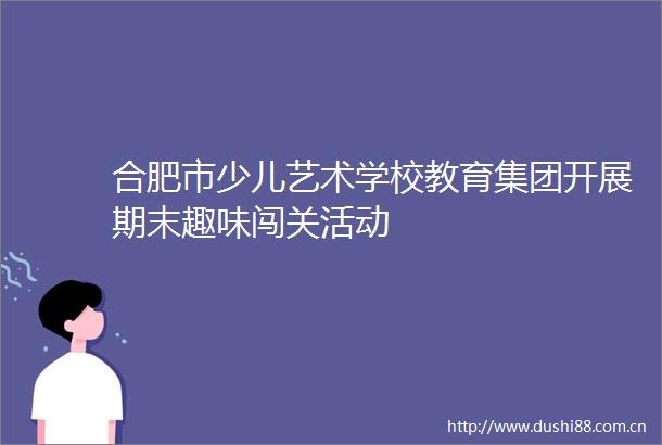 合肥市少儿艺术学校教育集团开展期末趣味闯关活动