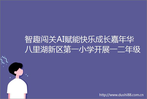 智趣闯关AI赋能快乐成长嘉年华八里湖新区第一小学开展一二年级乐考嘉年华活动