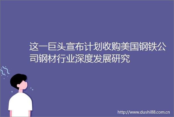这一巨头宣布计划收购美国钢铁公司钢材行业深度发展研究