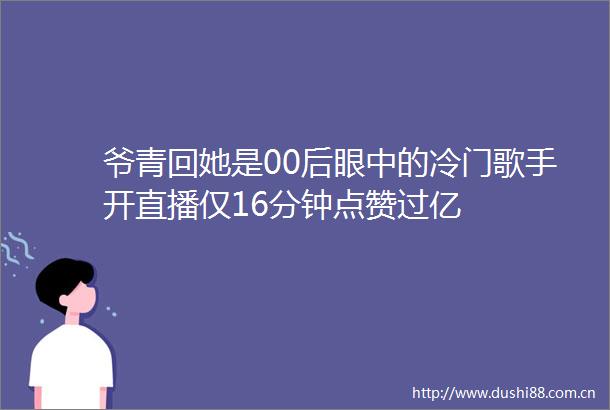 爷青回她是00后眼中的冷门歌手开直播仅16分钟点赞过亿