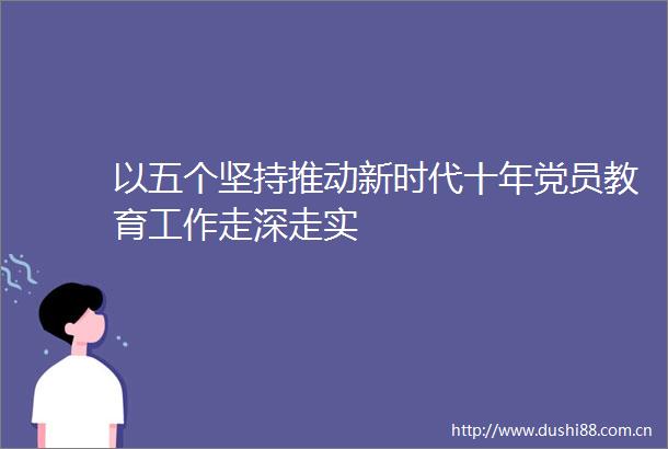 以五个坚持推动新时代十年党员教育工作走深走实