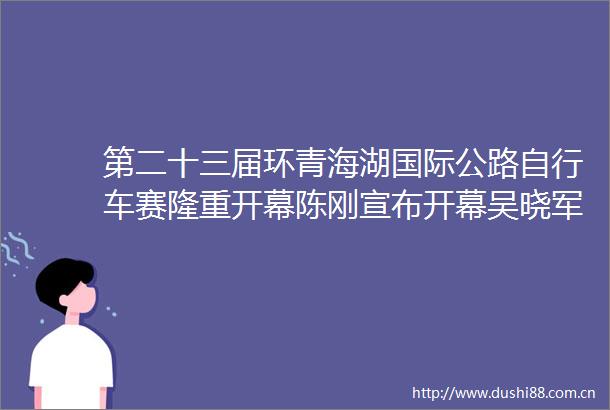第二十三届环青海湖国际公路自行车赛隆重开幕陈刚宣布开幕吴晓军致辞