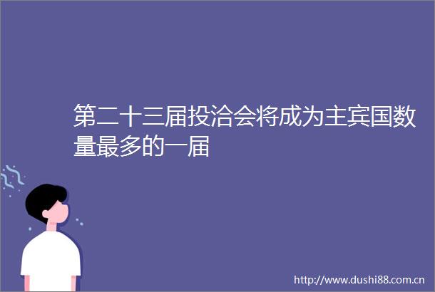 第二十三届投洽会将成为主宾国数量最多的一届