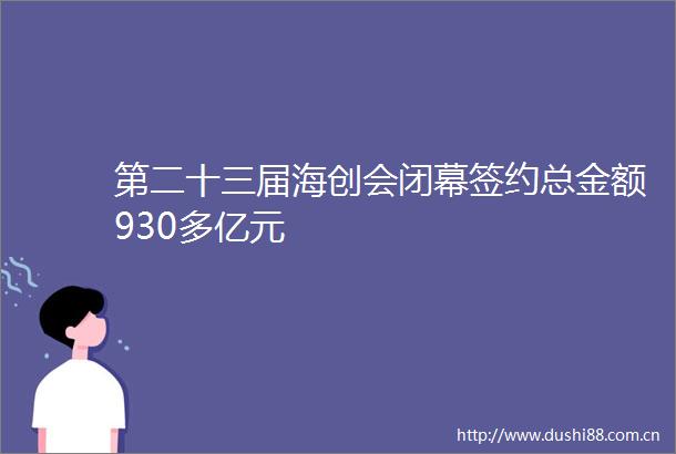 第二十三届海创会闭幕签约总金额930多亿元