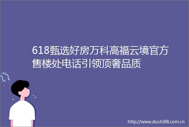 618甄选好房万科高福云境官方售楼处电话引领顶奢品质