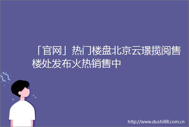 「官网」热门楼盘北京云璟揽阅售楼处发布火热销售中