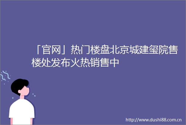 「官网」热门楼盘北京城建玺院售楼处发布火热销售中