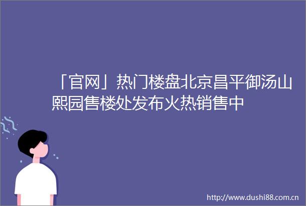 「官网」热门楼盘北京昌平御汤山熙园售楼处发布火热销售中