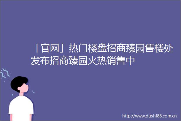 「官网」热门楼盘招商臻园售楼处发布招商臻园火热销售中
