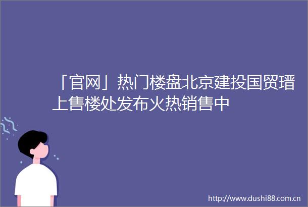 「官网」热门楼盘北京建投国贸瑨上售楼处发布火热销售中
