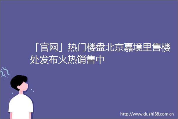 「官网」热门楼盘北京嘉境里售楼处发布火热销售中