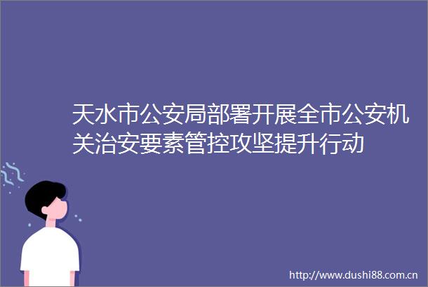 天水市局部署开展全市机关治安要素管控攻坚提升行动