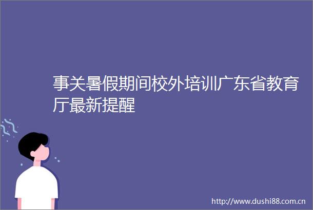 事关暑假期间校外培训广东省教育厅最新提醒