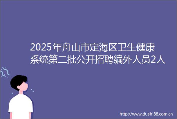 2025年舟山市定海区卫生健康系统第二批公开招聘编外人员2人公告