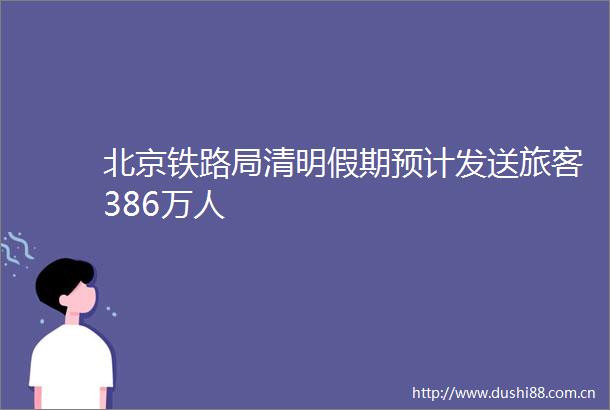 北京铁路局清明假期预计发送旅客386万人