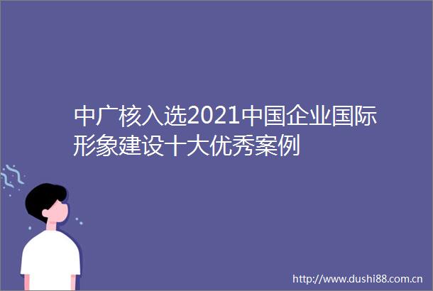 中广核入选2021企业国际形象建设十大优秀案例