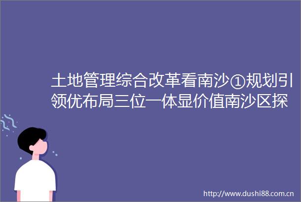 土地管理综合改革看南沙①规划引领优布局三位一体显价值南沙区探索国际化大都市耕地保护新路径