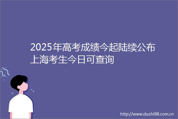 2025年高考成绩今起陆续公布上海考生今日可查询