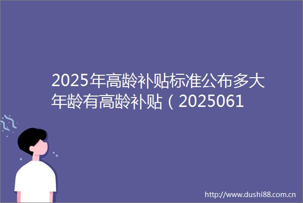 2025年高龄补贴标准公布多大年龄有高龄补贴（20250617）