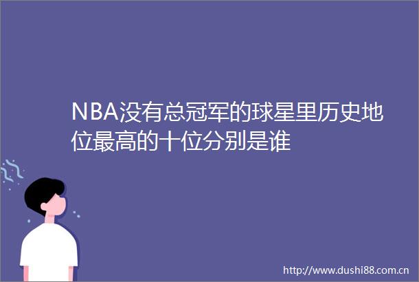 NBA没有总冠军的球星里历史地位最高的十位分别是谁