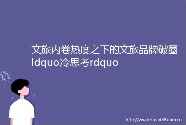 文旅内卷热度之下的文旅品牌破圈ldquo冷思考rdquo