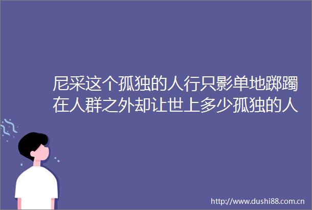 尼采这个孤独的人行只影单地踯躅在人群之外却让世上多少孤独的人们不再孤独