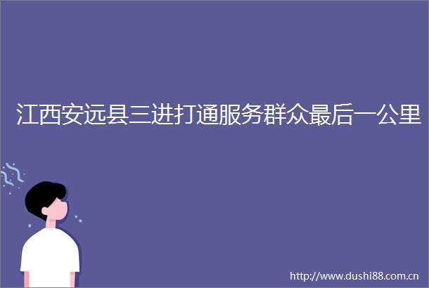 江西安远县三进打通服务群众最后一公里