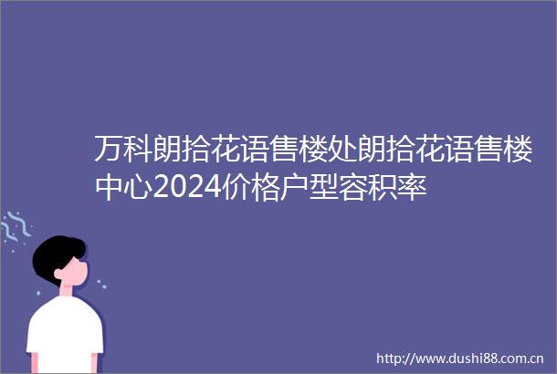 万科朗拾花语售楼处朗拾花语售楼中心2024价格户型容积率
