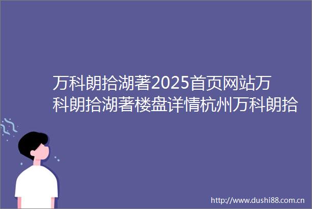 万科朗拾湖著2025首页网站万科朗拾湖著楼盘详情杭州万科朗拾湖著售楼处欢迎您