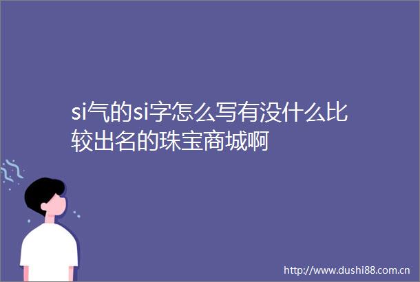 si气的si字怎么写有没什么比较出名的珠宝商城啊