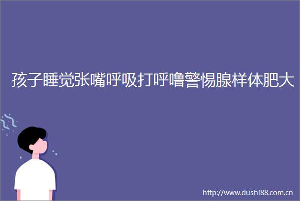 孩子睡觉张嘴呼吸打呼噜警惕腺样体肥大