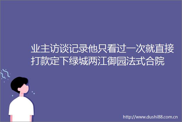 业主访谈记录他只看过一次就直接打款定下绿城两江御园法式合院