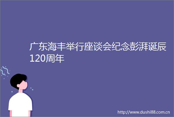广东海丰举行座谈会纪念彭湃诞辰120周年