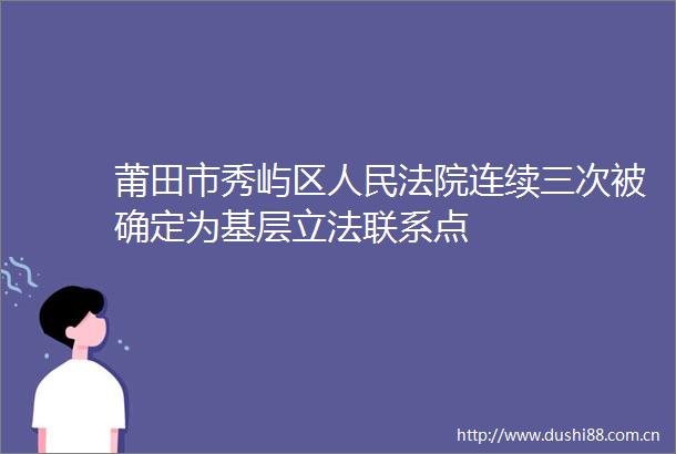莆田市秀屿区连续三次被确定为基层立法联系点
