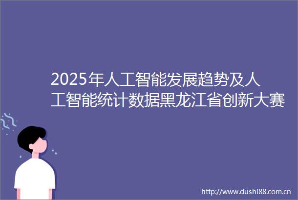 2025年人工智能发展趋势及人工智能统计数据黑龙江省创新大赛加速区域科技突破
