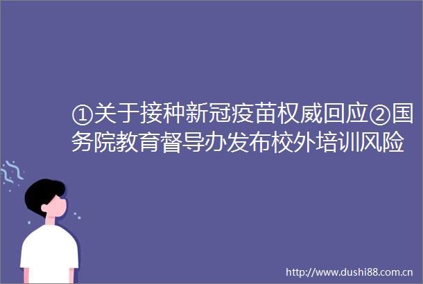 ①关于接种新冠疫苗权威回应②国务院教育督导办发布校外培训风险提示③两家平台相继关停
