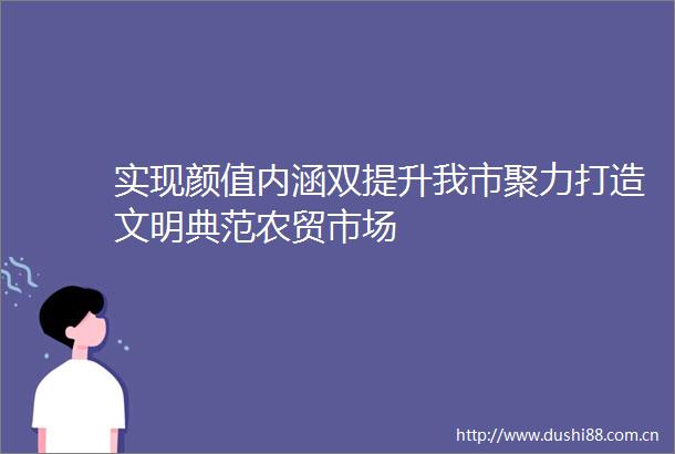 实现颜值内涵双提升我市聚力打造文明典范农贸市场